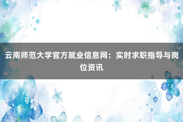 云南师范大学官方就业信息网：实时求职指导与岗位资讯